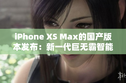 iPhone XS Max的国产版本发布：新一代巨无霸智能手机震撼登场