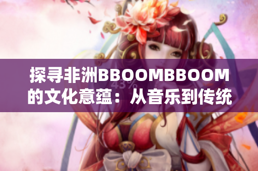 探寻非洲BBOOMBBOOM的文化意蕴：从音乐到传统艺术的魅力之旅