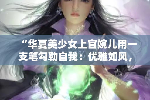 “华夏美少女上官婉儿用一支笔勾勒自我：优雅如风，刚毅如剑！”