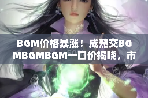 BGM价格暴涨！成熟交BGMBGMBGM一口价揭晓，市场掀起新波澜