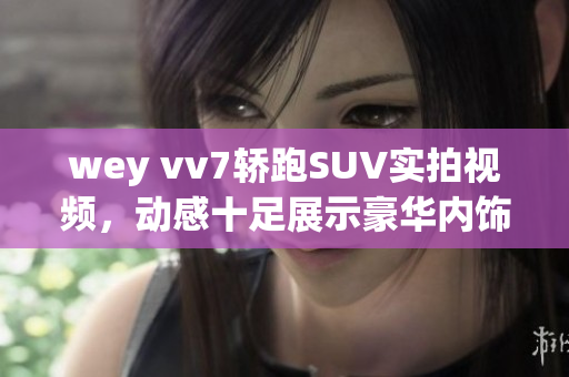 wey vv7轿跑SUV实拍视频，动感十足展示豪华内饰及驾驶感受