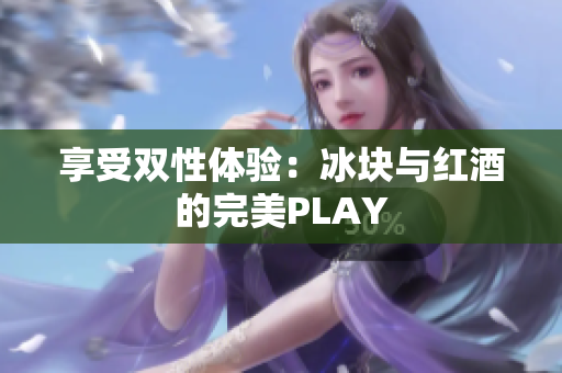 享受双性体验：冰块与红酒的完美PLAY