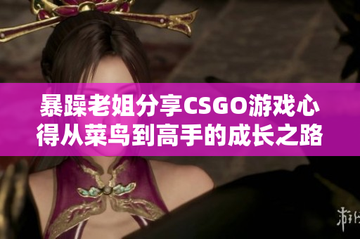 暴躁老姐分享CSGO游戏心得从菜鸟到高手的成长之路