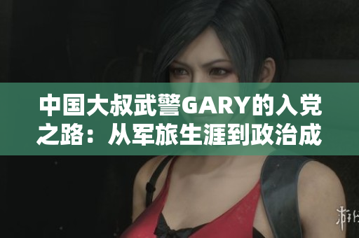 中国大叔武警GARY的入党之路：从军旅生涯到政治成长