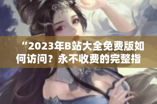 “2023年B站大全免费版如何访问？永不收费的完整指南解析”