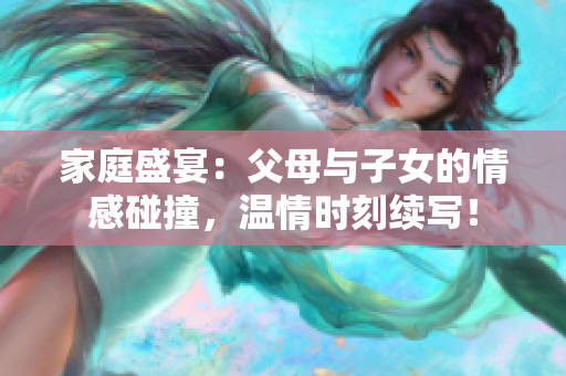 家庭盛宴：父母与子女的情感碰撞，温情时刻续写！