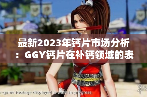 最新2023年钙片市场分析：GGY钙片在补钙领域的表现与趋势研究