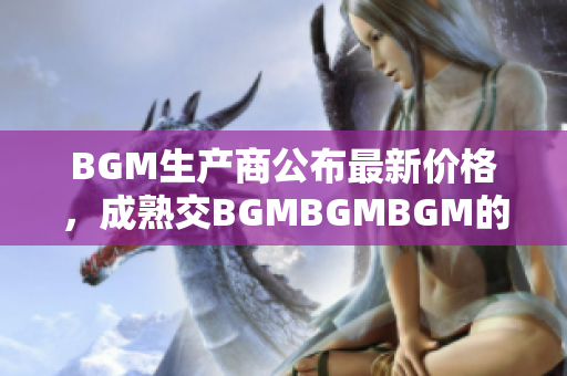 BGM生产商公布最新价格，成熟交BGMBGMBGM的价格公开