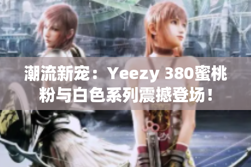 潮流新宠：Yeezy 380蜜桃粉与白色系列震撼登场！