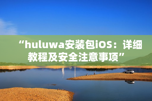 “huluwa安装包iOS：详细教程及安全注意事项”