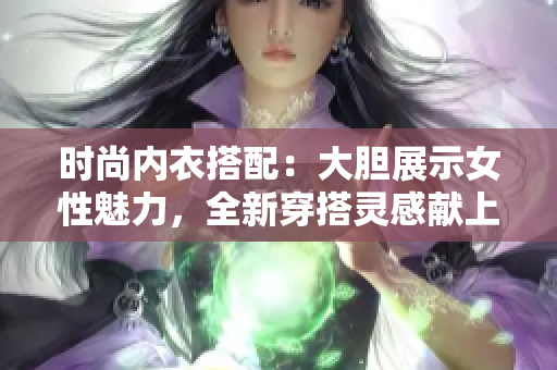 时尚内衣搭配：大胆展示女性魅力，全新穿搭灵感献上