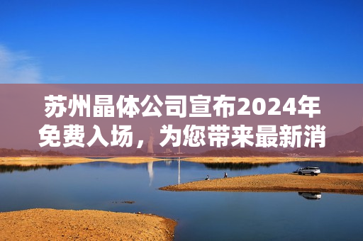 苏州晶体公司宣布2024年免费入场，为您带来最新消息