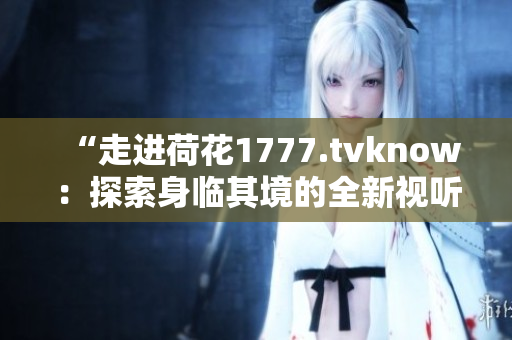 “走进荷花1777.tvknow：探索身临其境的全新视听体验”