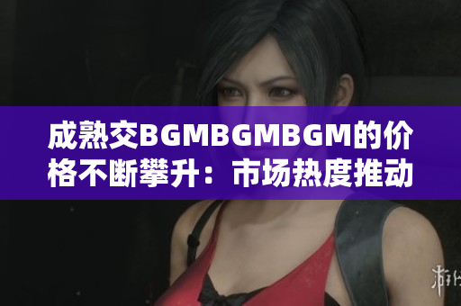 成熟交BGMBGMBGM的价格不断攀升：市场热度推动价格上涨