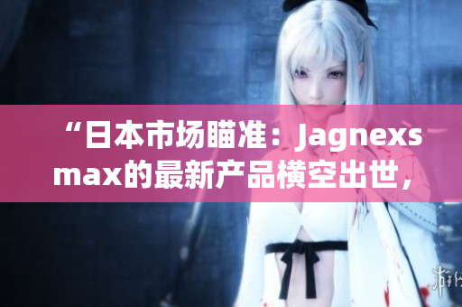 “日本市场瞄准：Jagnexsmax的最新产品横空出世，引领科技潮流！”