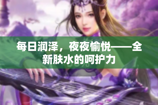 每日润泽，夜夜愉悦——全新肤水的呵护力