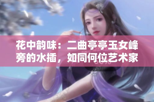 花中韵味：二曲亭亭玉女峰旁的水插，如同何位艺术家之手笔？