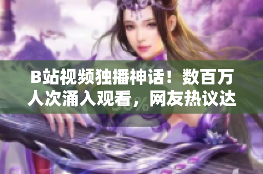 B站视频独播神话！数百万人次涌入观看，网友热议达高潮