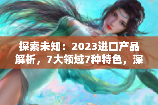 探索未知：2023进口产品解析，7大领域7种特色，深度解读引领潮流