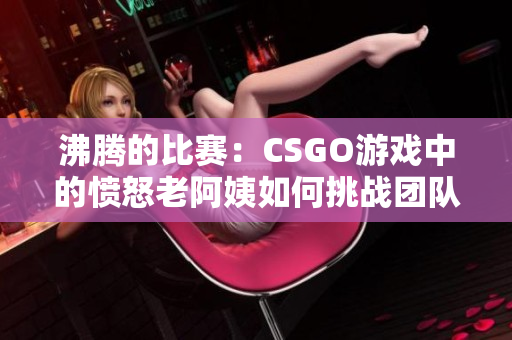 沸腾的比赛：CSGO游戏中的愤怒老阿姨如何挑战团队合作