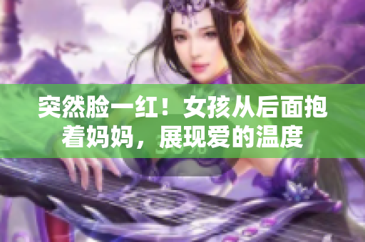 突然脸一红！女孩从后面抱着妈妈，展现爱的温度