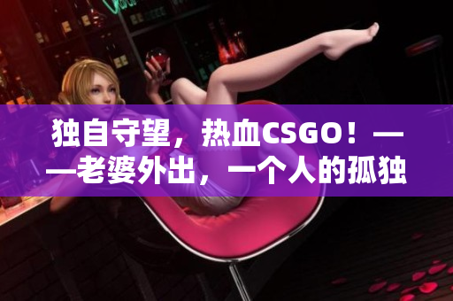 独自守望，热血CSGO！——老婆外出，一个人的孤独战斗