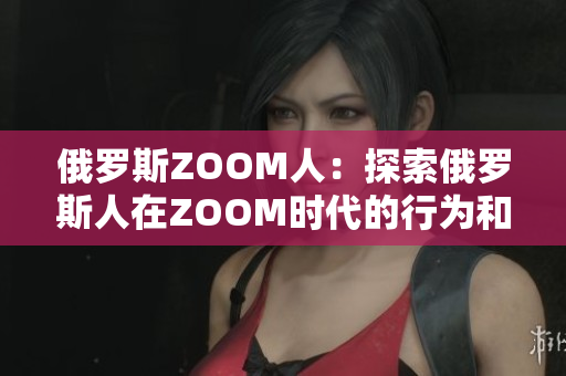 俄罗斯ZOOM人：探索俄罗斯人在ZOOM时代的行为和趋势