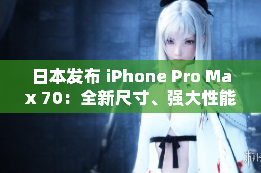 日本发布 iPhone Pro Max 70：全新尺寸、强大性能，值得期待！