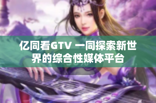 亿同看GTV 一同探索新世界的综合性媒体平台