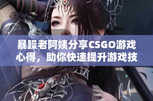 暴躁老阿姨分享CSGO游戏心得，助你快速提升游戏技巧