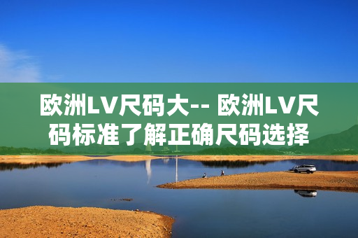 欧洲LV尺码大-- 欧洲LV尺码标准了解正确尺码选择