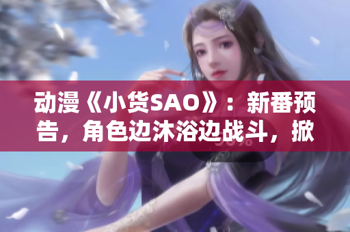 动漫《小货SAO》：新番预告，角色边沐浴边战斗，掀起动漫界新风潮