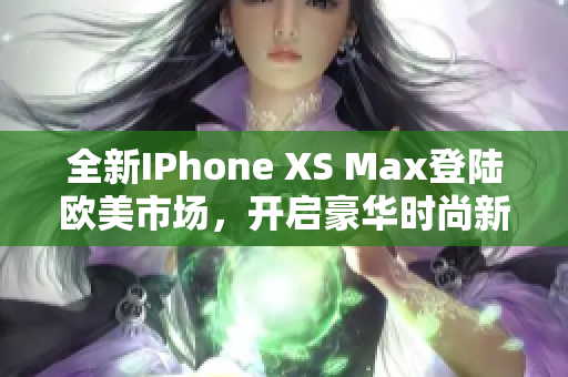 全新IPhone XS Max登陆欧美市场，开启豪华时尚新风尚