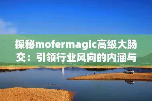 探秘mofermagic高级大肠交：引领行业风向的内涵与魅力