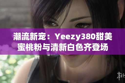 潮流新宠：Yeezy380甜美蜜桃粉与清新白色齐登场