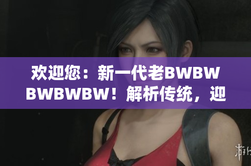 欢迎您：新一代老BWBWBWBWBW！解析传统，迎接创新，探索未来。