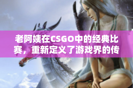 老阿姨在CSGO中的经典比赛，重新定义了游戏界的传奇！