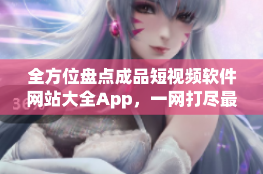 全方位盘点成品短视频软件网站大全App，一网打尽最全资源