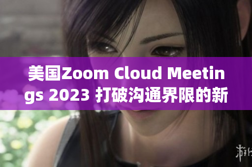 美国Zoom Cloud Meetings 2023 打破沟通界限的新时代