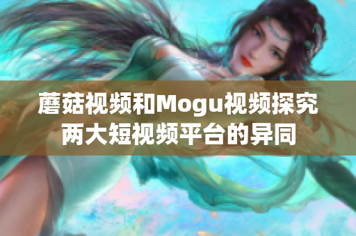 蘑菇视频和Mogu视频探究两大短视频平台的异同