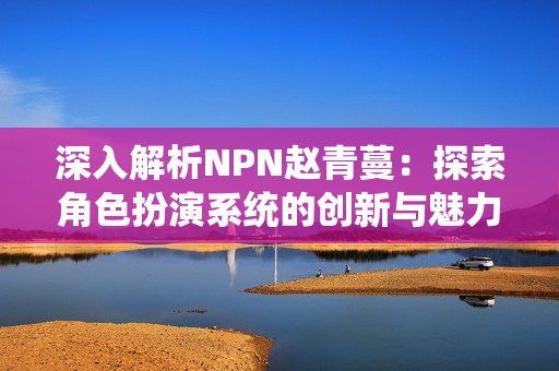 深入解析NPN赵青蔓：探索角色扮演系统的创新与魅力