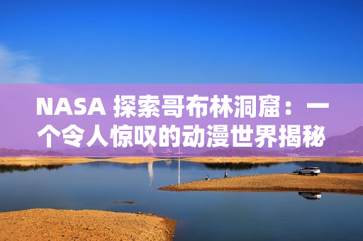 NASA 探索哥布林洞窟：一个令人惊叹的动漫世界揭秘