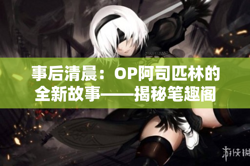 事后清晨：OP阿司匹林的全新故事——揭秘笔趣阁