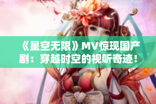 《星空无限》MV惊现国产剧：穿越时空的视听奇迹！