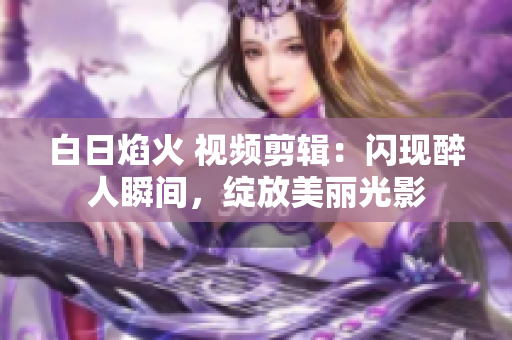 白日焰火 视频剪辑：闪现醉人瞬间，绽放美丽光影