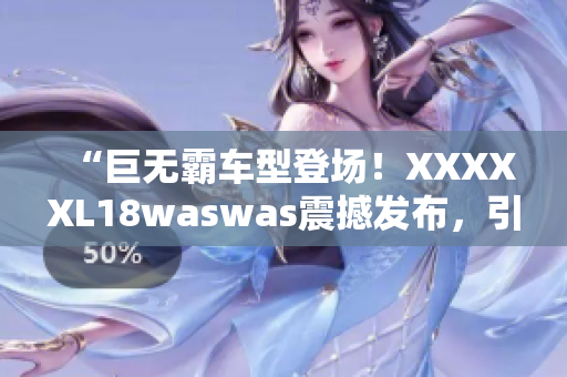 “巨无霸车型登场！XXXXXL18waswas震撼发布，引领行业新风向”