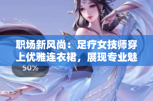 职场新风尚：足疗女技师穿上优雅连衣裙，展现专业魅力