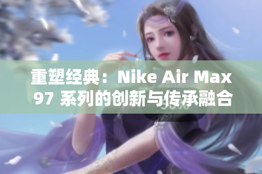 重塑经典：Nike Air Max 97 系列的创新与传承融合