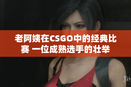 老阿姨在CSGO中的经典比赛 一位成熟选手的壮举