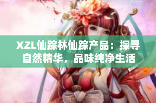 XZL仙踪林仙踪产品：探寻自然精华，品味纯净生活